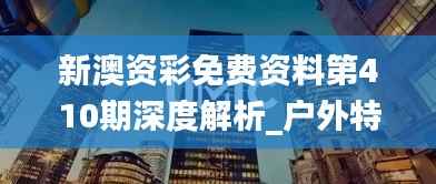 新澳资彩免费资料第410期深度解析_户外特供TBQ651.84