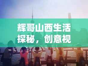 辉哥山西生活探秘,创意视频集锦,领略独特生活风采