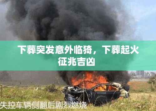 下葬突发意外临猗，下葬起火征兆吉凶 